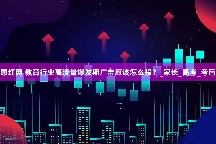 惠红网 教育行业高流量爆发期广告应该怎么投？_家长_高考_考后