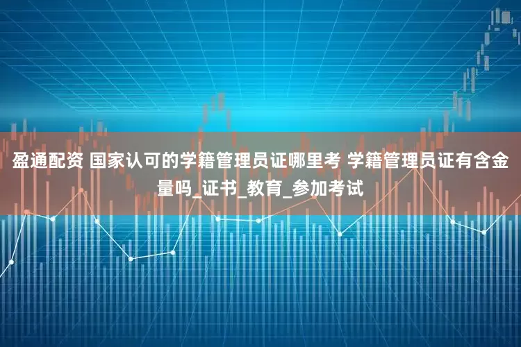 盈通配资 国家认可的学籍管理员证哪里考 学籍管理员证有含金量吗_证书_教育_参加考试