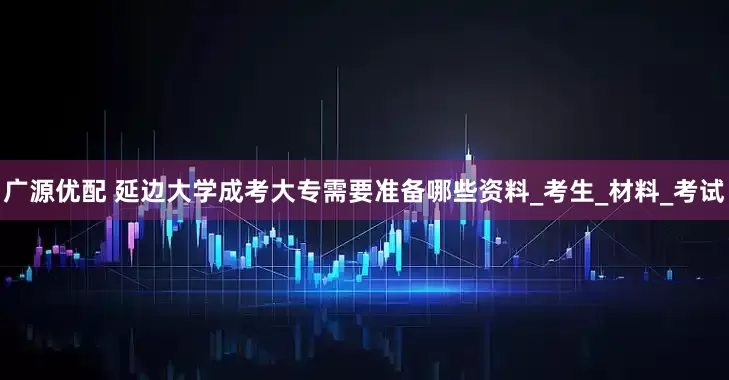 广源优配 延边大学成考大专需要准备哪些资料_考生_材料_考试