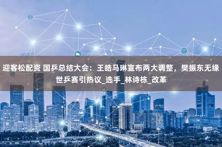 迎客松配资 国乒总结大会：王皓马琳宣布两大调整，樊振东无缘世乒赛引热议_选手_林诗栋_改革