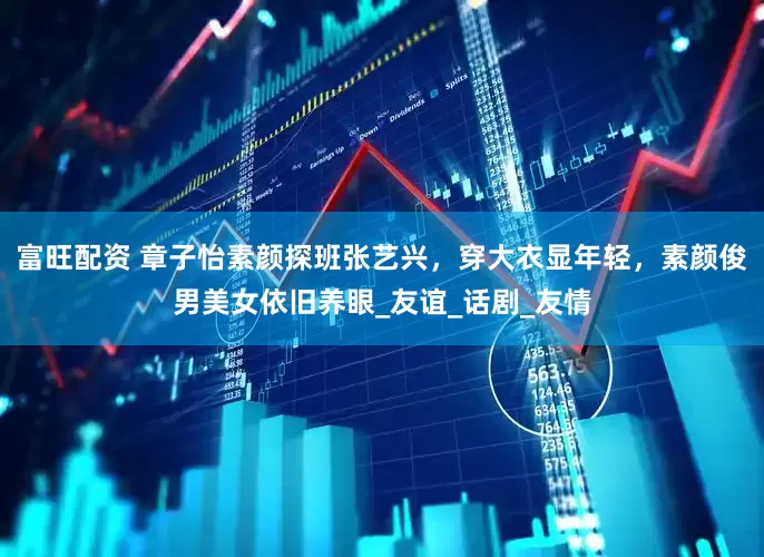 富旺配资 章子怡素颜探班张艺兴，穿大衣显年轻，素颜俊男美女依旧养眼_友谊_话剧_友情