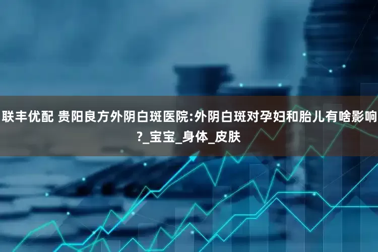 联丰优配 贵阳良方外阴白斑医院:外阴白斑对孕妇和胎儿有啥影响?_宝宝_身体_皮肤