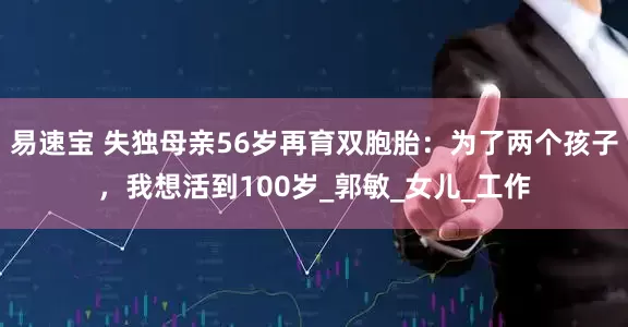 易速宝 失独母亲56岁再育双胞胎：为了两个孩子，我想活到100岁_郭敏_女儿_工作