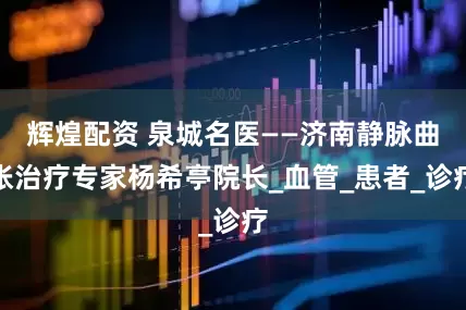辉煌配资 泉城名医——济南静脉曲张治疗专家杨希亭院长_血管_患者_诊疗