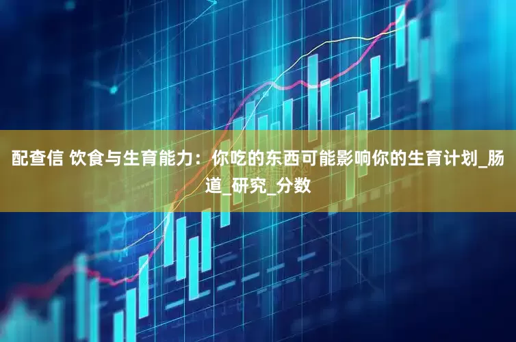 配查信 饮食与生育能力：你吃的东西可能影响你的生育计划_肠道_研究_分数
