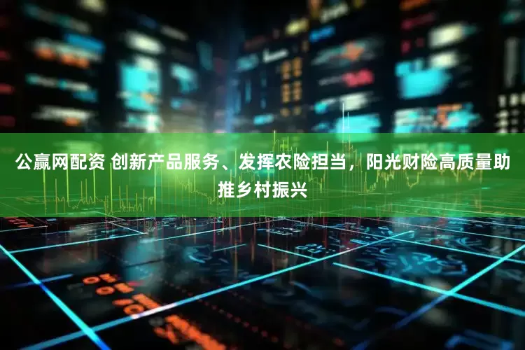 公赢网配资 创新产品服务、发挥农险担当，阳光财险高质量助推乡村振兴