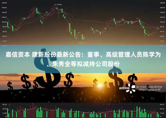 嘉信资本 建新股份最新公告：董事、高级管理人员陈学为、朱秀全等拟减持公司股份