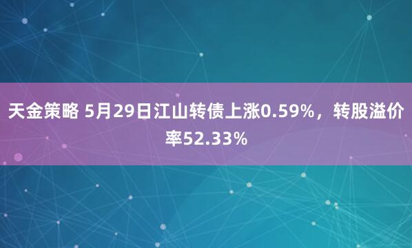 天金策略 5月29日江山转债上涨0.59%，转股溢价率52.33%
