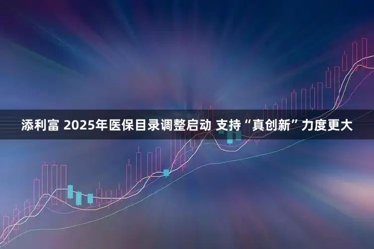 添利富 2025年医保目录调整启动 支持“真创新”力度更大