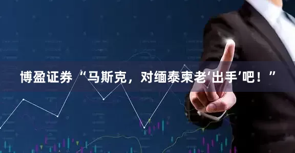 博盈证券 “马斯克，对缅泰柬老‘出手’吧！”