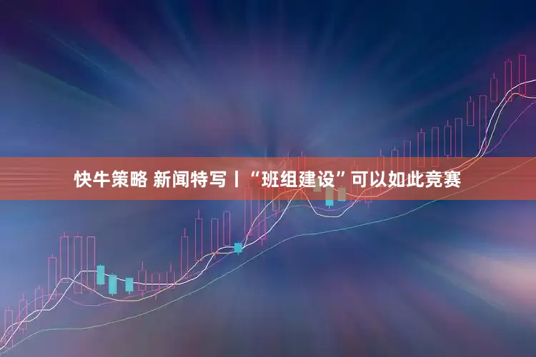 快牛策略 新闻特写丨“班组建设”可以如此竞赛