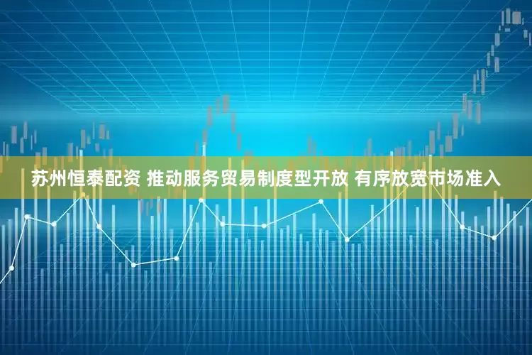 苏州恒泰配资 推动服务贸易制度型开放 有序放宽市场准入