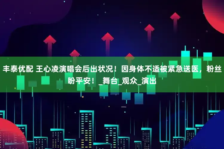 丰泰优配 王心凌演唱会后出状况！因身体不适被紧急送医，粉丝盼平安！_舞台_观众_演出