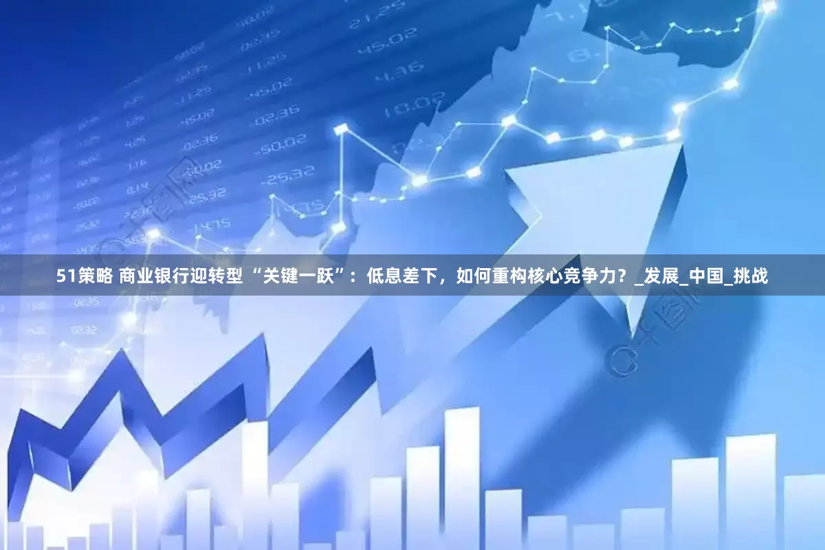 51策略 商业银行迎转型 “关键一跃”：低息差下，如何重构核心竞争力？_发展_中国_挑战