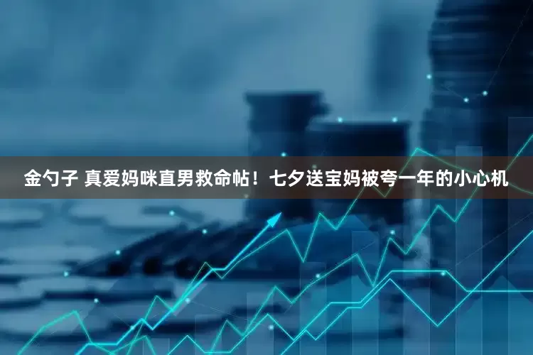 金勺子 真爱妈咪直男救命帖！七夕送宝妈被夸一年的小心机