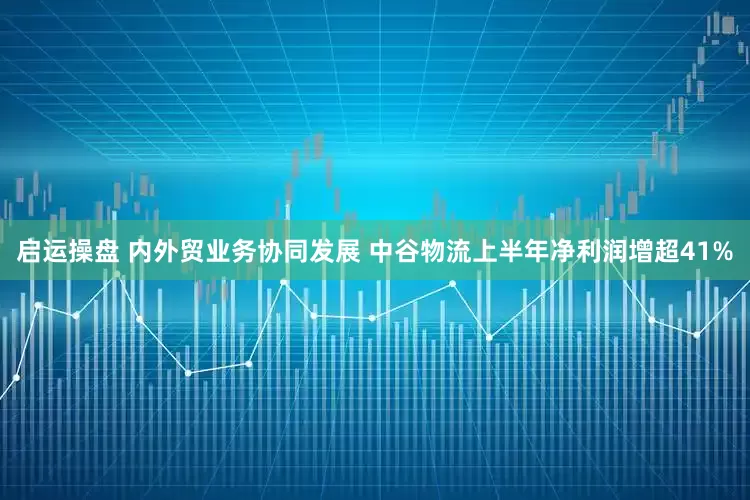 启运操盘 内外贸业务协同发展 中谷物流上半年净利润增超41%
