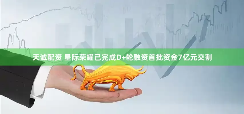 天诚配资 星际荣耀已完成D+轮融资首批资金7亿元交割