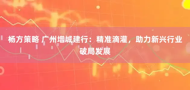 杨方策略 广州增城建行：精准滴灌，助力新兴行业破局发展