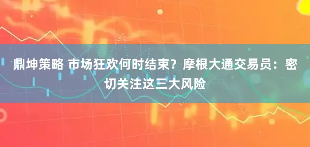 鼎坤策略 市场狂欢何时结束？摩根大通交易员：密切关注这三大风险