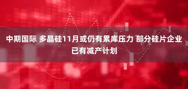 中期国际 多晶硅11月或仍有累库压力 部分硅片企业已有减产计划