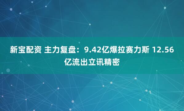 新宝配资 主力复盘：9.42亿爆拉赛力斯 12.56亿流出立讯精密