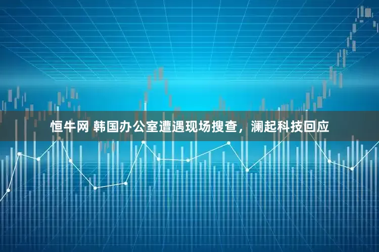 恒牛网 韩国办公室遭遇现场搜查，澜起科技回应