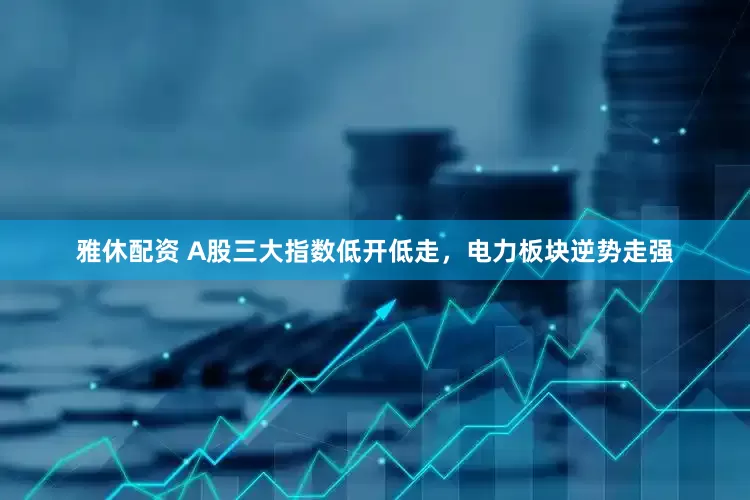 雅休配资 A股三大指数低开低走，电力板块逆势走强