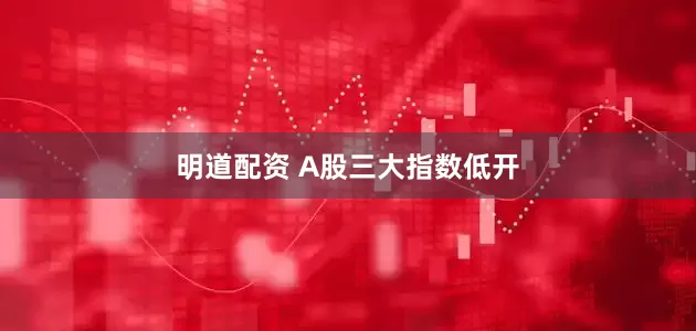 明道配资 A股三大指数低开