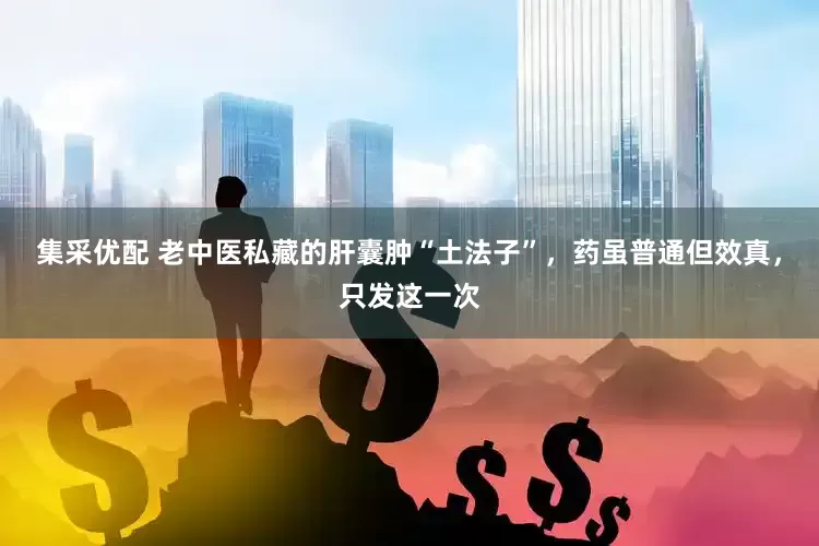 集采优配 老中医私藏的肝囊肿“土法子”，药虽普通但效真，只发这一次