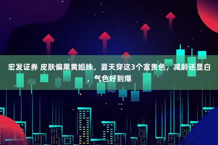 宏发证券 皮肤偏黑黄姐妹，夏天穿这3个富贵色，减龄还显白，气色好到爆
