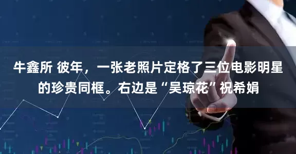 牛鑫所 彼年，一张老照片定格了三位电影明星的珍贵同框。右边是“吴琼花”祝希娟